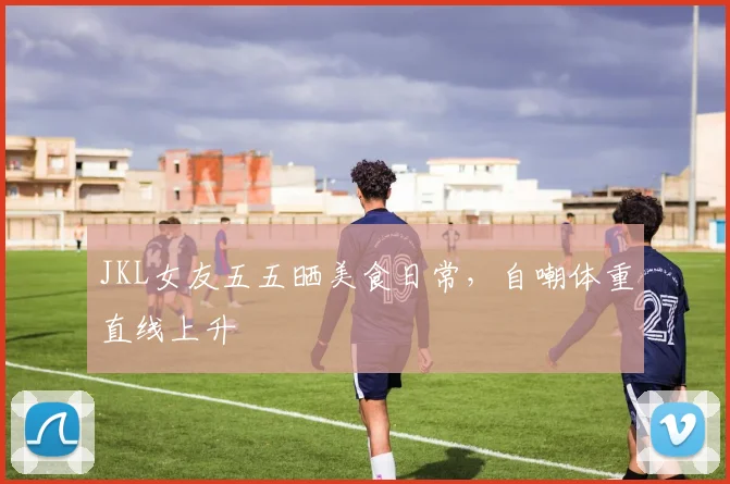 JKL女友五五晒美食日常，自嘲体重直线上升