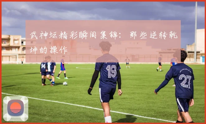 武神坛精彩瞬间集锦：那些逆转乾坤的操作