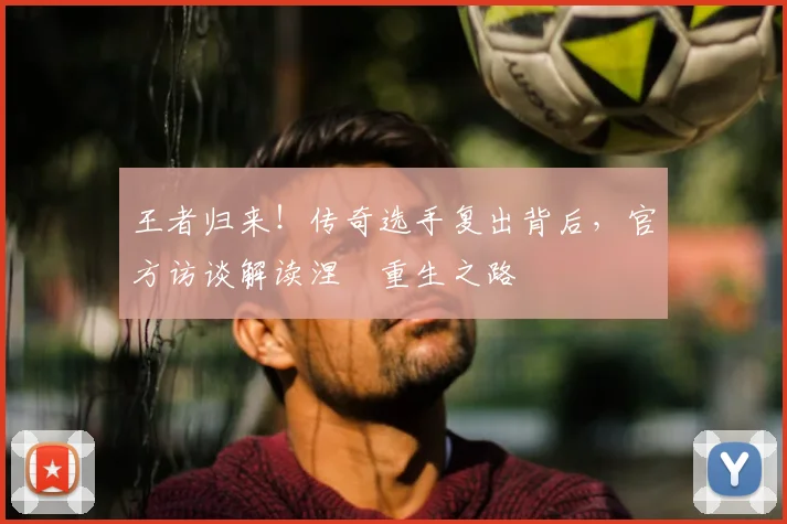 王者归来！传奇选手复出背后，官方访谈解读涅槃重生之路