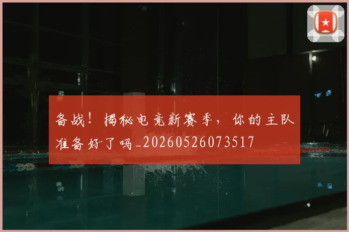 备战！揭秘电竞新赛季，你的主队准备好了吗_20260526073517
